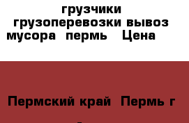 грузчики,грузоперевозки,вывоз мусора, пермь › Цена ­ 250 - Пермский край, Пермь г. Авто » Услуги   . Пермский край,Пермь г.